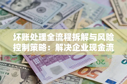 北京坏账处理全流程拆解与风险控制策略：解决企业现金流顽疾的实战指南