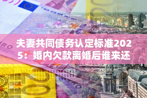 北京夫妻共同债务认定标准2025：婚内欠款离婚后谁来还？