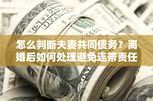 北京怎么判断夫妻共同债务？离婚后如何处理避免连带责任？